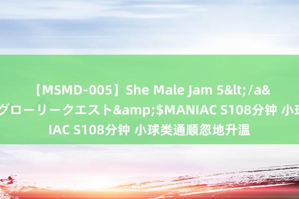 【MSMD-005】She Male Jam 5</a>2008-08-04グローリークエスト&$MANIAC S108分钟 小球类通顺忽地升温