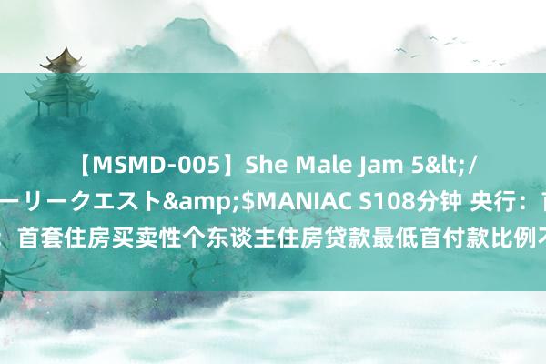 【MSMD-005】She Male Jam 5</a>2008-08-04グローリークエスト&$MANIAC S108分钟 央行：首套住房买卖性个东谈主住房贷款最低首付款比例不低于15% 二套不低于25%