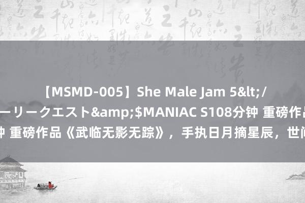 【MSMD-005】She Male Jam 5</a>2008-08-04グローリークエスト&$MANIAC S108分钟 重磅作品《武临无影无踪》，手执日月摘星辰，世间无我这般东说念主！