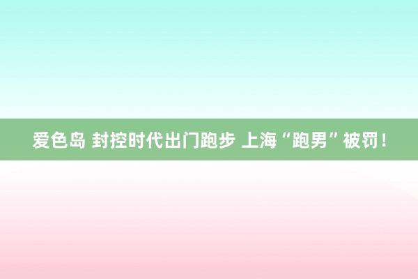 爱色岛 封控时代出门跑步 上海“跑男”被罚！