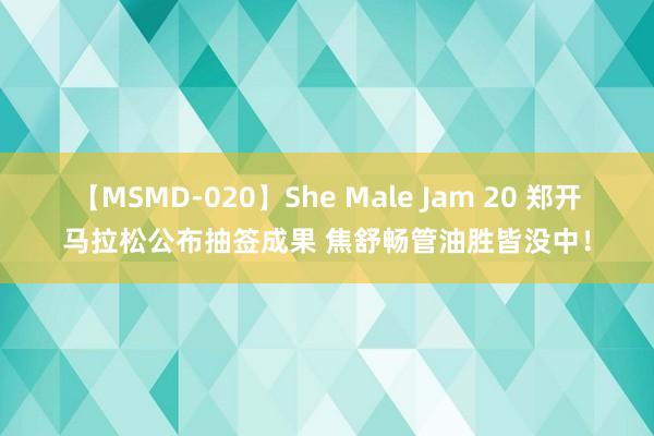 【MSMD-020】She Male Jam 20 郑开马拉松公布抽签成果 焦舒畅管油胜皆没中！