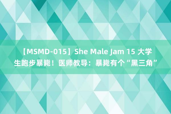 【MSMD-015】She Male Jam 15 大学生跑步暴毙！医师教导：暴毙有个“黑三角”