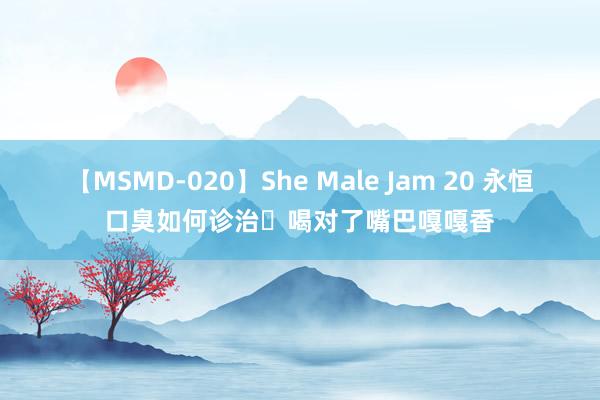 【MSMD-020】She Male Jam 20 永恒口臭如何诊治❓喝对了嘴巴嘎嘎香