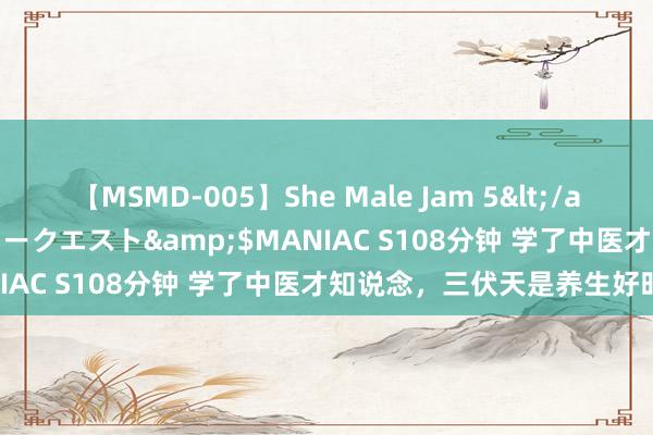 【MSMD-005】She Male Jam 5</a>2008-08-04グローリークエスト&$MANIAC S108分钟 学了中医才知说念，三伏天是养生好时节