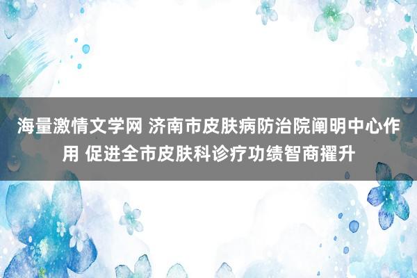 海量激情文学网 济南市皮肤病防治院阐明中心作用 促进全市皮肤科诊疗功绩智商擢升