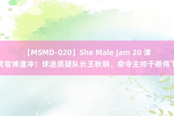 【MSMD-020】She Male Jam 20 津门虎官博遭冲！球迷质疑队长王秋明、命令主帅于根伟下课