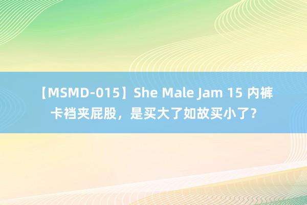 【MSMD-015】She Male Jam 15 内裤卡裆夹屁股，是买大了如故买小了？