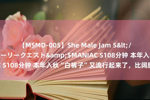 【MSMD-005】She Male Jam 5</a>2008-08-04グローリークエスト&$MANIAC S108分钟 本年入秋“白裤子”又流行起来了，比阔腿裤还漂后