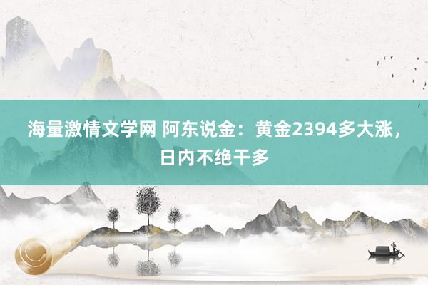 海量激情文学网 阿东说金：黄金2394多大涨，日内不绝干多