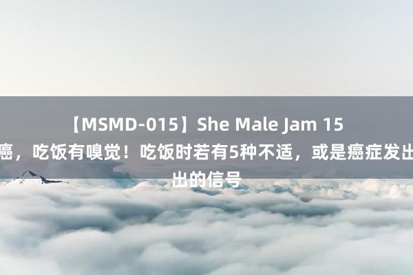 【MSMD-015】She Male Jam 15 体内有癌，吃饭有嗅觉！吃饭时若有5种不适，或是癌症发出的信号