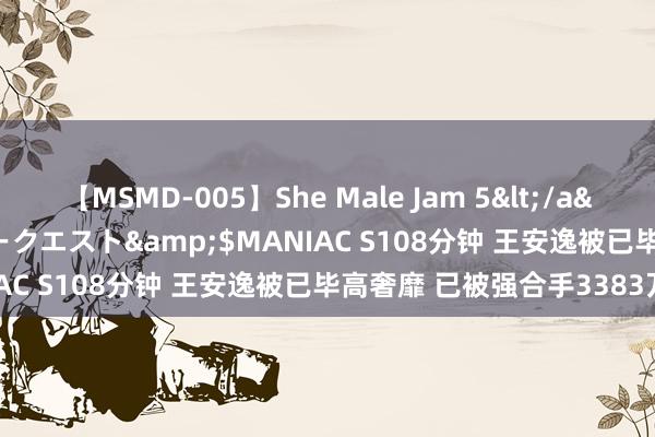 【MSMD-005】She Male Jam 5</a>2008-08-04グローリークエスト&$MANIAC S108分钟 王安逸被已毕高奢靡 已被强合手3383万