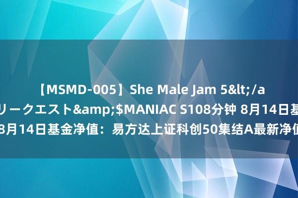 【MSMD-005】She Male Jam 5</a>2008-08-04グローリークエスト&$MANIAC S108分钟 8月14日基金净值：易方达上证科创50集结A最新净值0.5612，跌1.3%