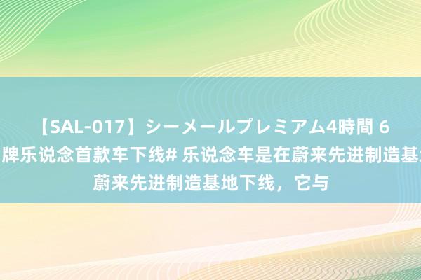 【SAL-017】シーメールプレミアム4時間 6 #蔚来全新品牌乐说念首款车下线# 乐说念车是在蔚来先进制造基地下线，它与