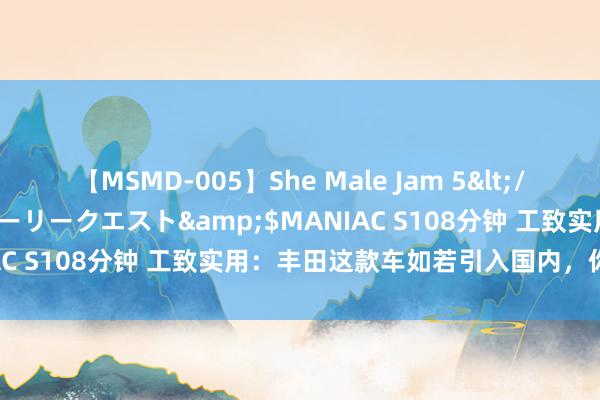 【MSMD-005】She Male Jam 5</a>2008-08-04グローリークエスト&$MANIAC S108分钟 工致实用：丰田这款车如若引入国内，你会买吗？