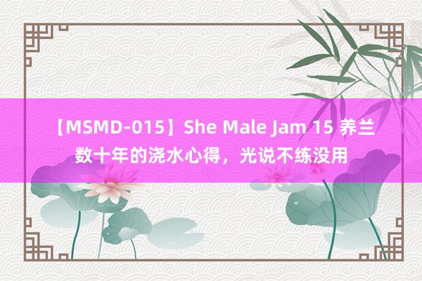 【MSMD-015】She Male Jam 15 养兰数十年的浇水心得，光说不练没用