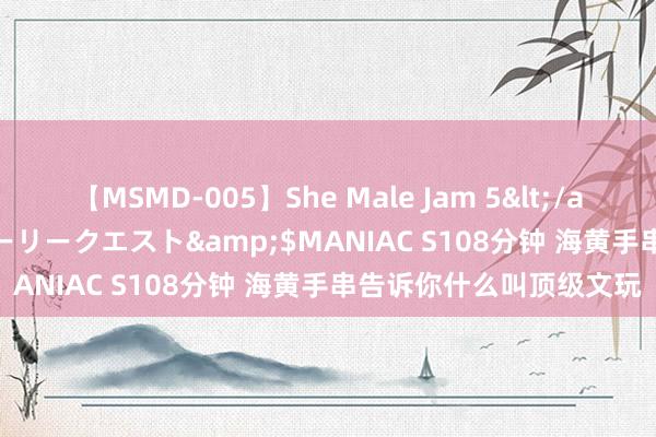 【MSMD-005】She Male Jam 5</a>2008-08-04グローリークエスト&$MANIAC S108分钟 海黄手串告诉你什么叫顶级文玩