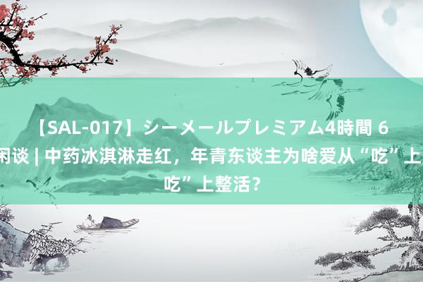 【SAL-017】シーメールプレミアム4時間 6 海报闲谈 | 中药冰淇淋走红，年青东谈主为啥爱从“吃”上整活？