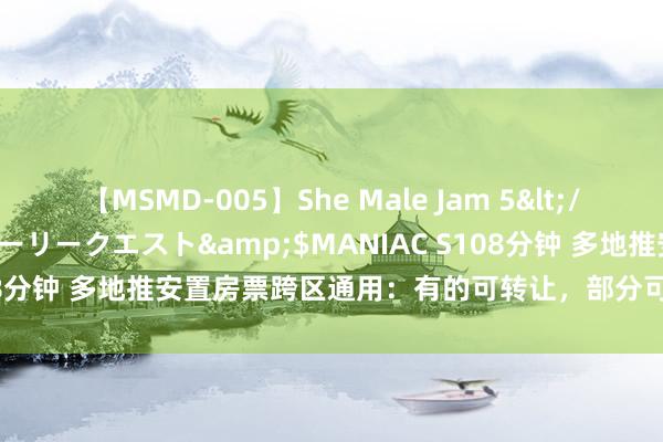 【MSMD-005】She Male Jam 5</a>2008-08-04グローリークエスト&$MANIAC S108分钟 多地推安置房票跨区通用：有的可转让，部分可购新址和二手房