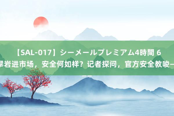 【SAL-017】シーメールプレミアム4時間 6 攀岩进市场，安全何如样？记者探问，官方安全教唆——