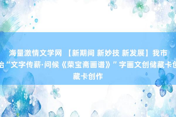 海量激情文学网 【新期间 新妙技 新发展】我市伊始“文字传薪·问候《荣宝斋画谱》”字画文创储藏卡创作