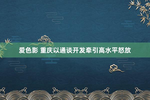 爱色影 重庆以通谈开发牵引高水平怒放