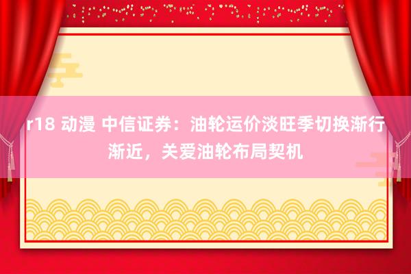 r18 动漫 中信证券：油轮运价淡旺季切换渐行渐近，关爱油轮布局契机