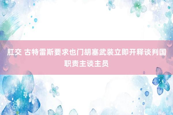 肛交 古特雷斯要求也门胡塞武装立即开释谈判国职责主谈主员