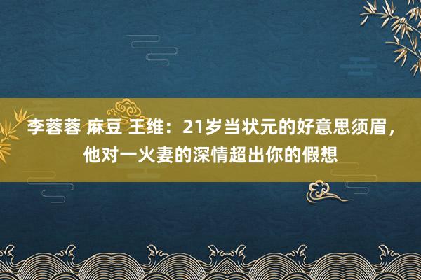 李蓉蓉 麻豆 王维：21岁当状元的好意思须眉，他对一火妻的深情超出你的假想