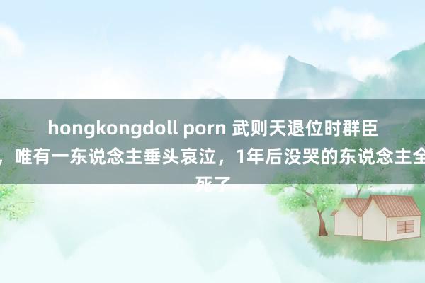 hongkongdoll porn 武则天退位时群臣皆喜，唯有一东说念主垂头哀泣，1年后没哭的东说念主全死了