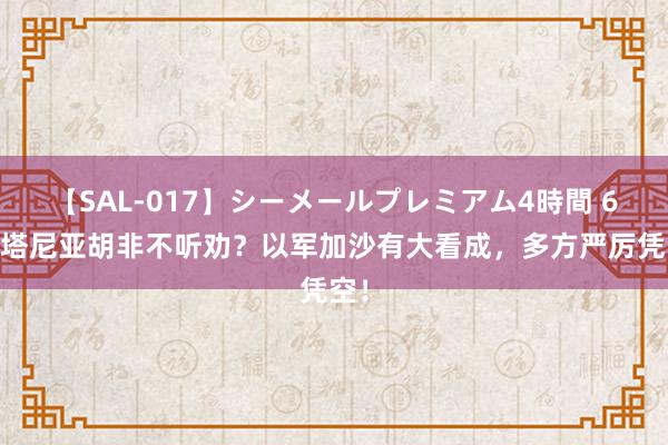 【SAL-017】シーメールプレミアム4時間 6 内塔尼亚胡非不听劝？以军加沙有大看成，多方严厉凭空！