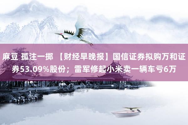 麻豆 孤注一掷 【财经早晚报】国信证券拟购万和证券53.09%股份；雷军修起小米卖一辆车亏6万