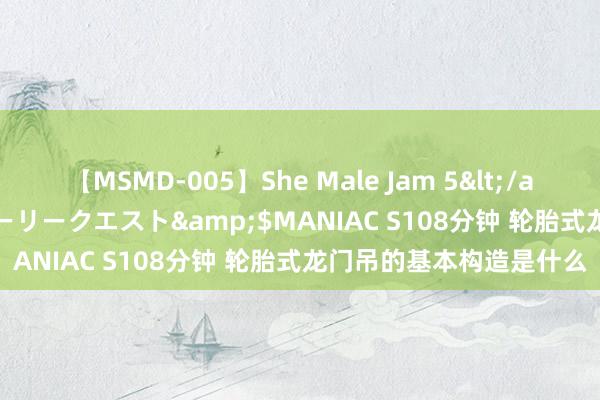 【MSMD-005】She Male Jam 5</a>2008-08-04グローリークエスト&$MANIAC S108分钟 轮胎式龙门吊的基本构造是什么