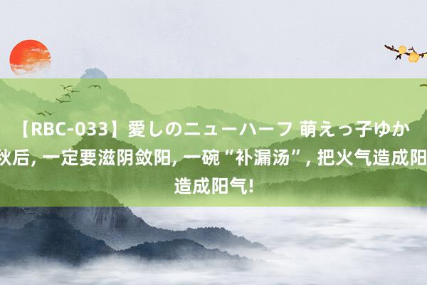 【RBC-033】愛しのニューハーフ 萌えっ子ゆか 立秋后， 一定要滋阴敛阳， 一碗“补漏汤”， 把火气造成阳气!