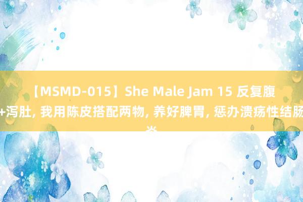 【MSMD-015】She Male Jam 15 反复腹痛+泻肚， 我用陈皮搭配两物， 养好脾胃， 惩办溃疡性结肠炎