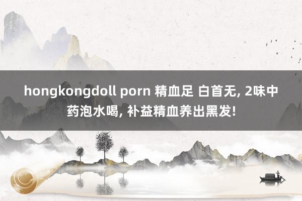 hongkongdoll porn 精血足 白首无， 2味中药泡水喝， 补益精血养出黑发!