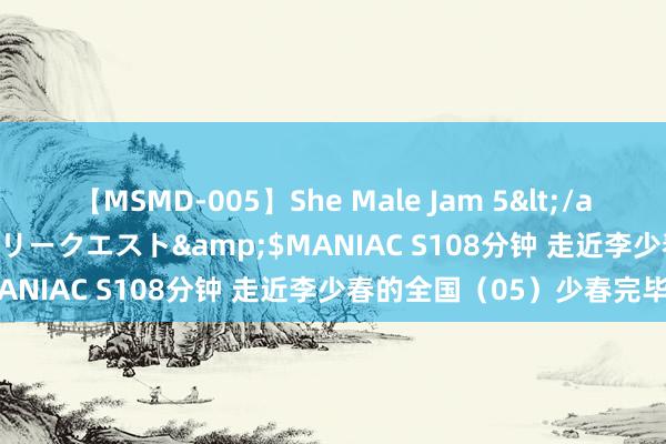 【MSMD-005】She Male Jam 5</a>2008-08-04グローリークエスト&$MANIAC S108分钟 走近李少春的全国（05）少春完毕