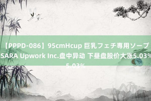 【PPPD-086】95cmHcup 巨乳フェチ専用ソープ SARA Upwork Inc.盘中异动 下昼盘股价大涨5.03%