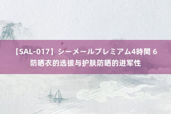 【SAL-017】シーメールプレミアム4時間 6 防晒衣的选拔与护肤防晒的进军性