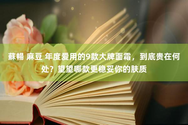 蘇暢 麻豆 年度爱用的9款大牌面霜，到底贵在何处？望望哪款更稳妥你的肤质