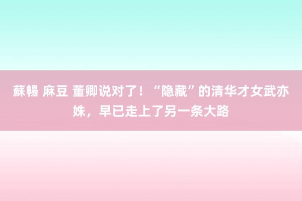 蘇暢 麻豆 董卿说对了！“隐藏”的清华才女武亦姝，早已走上了另一条大路