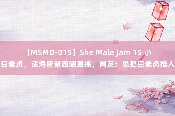 【MSMD-015】She Male Jam 15 小青，白素贞，法海皆聚西湖直播，网友：思把白素贞推入西湖