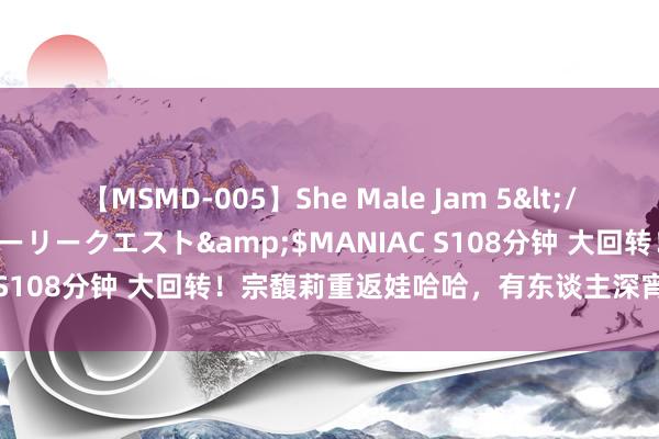 【MSMD-005】She Male Jam 5</a>2008-08-04グローリークエスト&$MANIAC S108分钟 大回转！宗馥莉重返娃哈哈，有东谈主深宵睡不着觉了