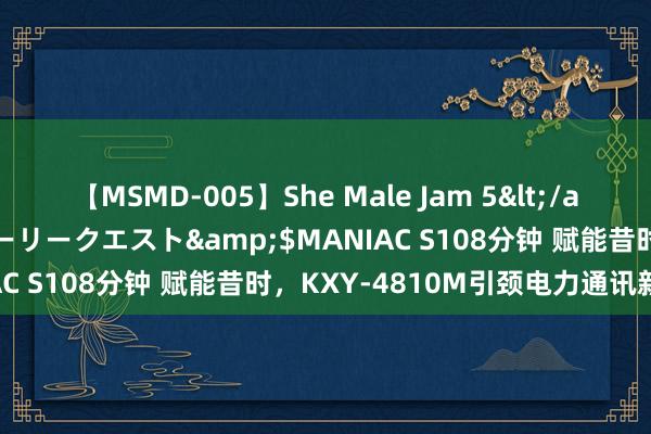 【MSMD-005】She Male Jam 5</a>2008-08-04グローリークエスト&$MANIAC S108分钟 赋能昔时，KXY-4810M引颈电力通讯新改进