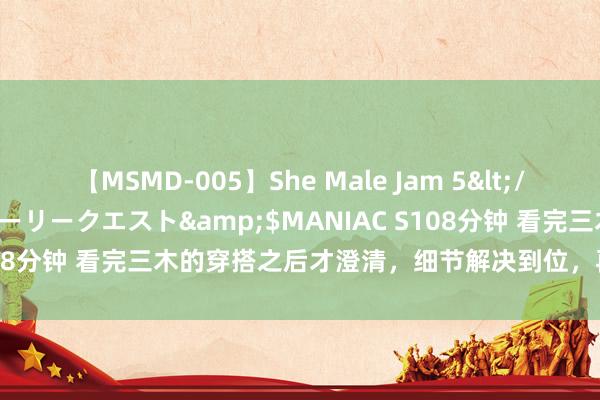 【MSMD-005】She Male Jam 5</a>2008-08-04グローリークエスト&$MANIAC S108分钟 看完三木的穿搭之后才澄清，细节解决到位，再丑再老也前卫