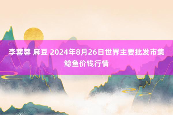 李蓉蓉 麻豆 2024年8月26日世界主要批发市集鲶鱼价钱行情