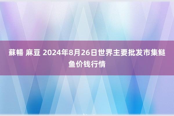 蘇暢 麻豆 2024年8月26日世界主要批发市集鲢鱼价钱行情