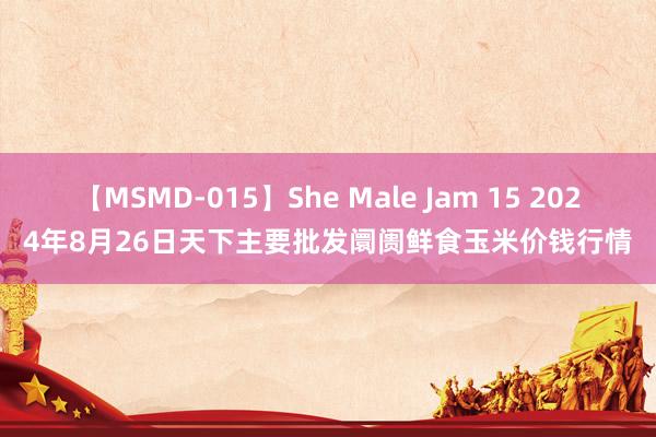 【MSMD-015】She Male Jam 15 2024年8月26日天下主要批发阛阓鲜食玉米价钱行情