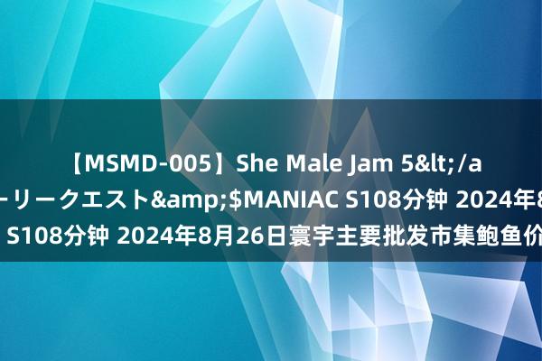 【MSMD-005】She Male Jam 5</a>2008-08-04グローリークエスト&$MANIAC S108分钟 2024年8月26日寰宇主要批发市集鲍鱼价钱行情