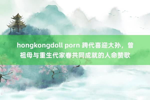 hongkongdoll porn 跨代喜迎大孙，曾祖母与重生代家眷共同成就的人命赞歌