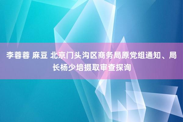 李蓉蓉 麻豆 北京门头沟区商务局原党组通知、局长杨少培摄取审查探询